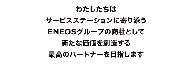 わたしたちはサービスステーションに寄り添うENEOSグループの商社として新たな価値を創造する最高のパートナーを目指します