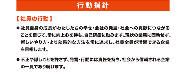 行動指針 社員の行動 社員自身の成長がわたしたちの幸せ･会社の発展･社会への貢献につながることを信じて、常に向上心を持ち、自己研鑽に励みます。現状の業務に固執せず、新しいやり方・より効果的な方法を常に追求し、社員全員が活躍できる企業を目指します。不正や隠しごとを許さず、発言・行動には責任を持ち、社会から信頼される企業の一員であり続けます。