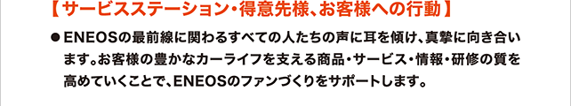 サービスステーション・得意先様、お客様への行動 ENEOSの最前線に関わるすべての人たちの声に耳を傾け、真摯に向き合います。お客様の豊かなカーライフを支える商品・サービス・情報・研修の質を高めていくことで、ENEOSのファンづくりをサポートします。