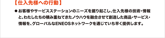 仕入先様への行動 お客様やサービスステーションのニーズを掘り起こし、仕入先様の技術・情報と、わたしたちの積み重ねてきたノウハウを融合させて創造した商品・サービス・情報を、グローバルなENEOSネットワークを通じていち早く提供します。