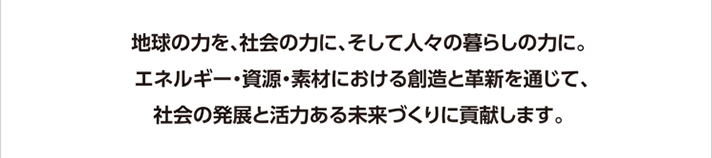 地球の力を、社会の力に、そして人々の暮らしの力に。エネルギー・資源・素材における創造と革新を通じて、社会の発展と活力ある未来づくりに貢献します。