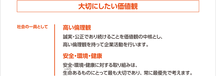 社会の一員として大切にしたい価値観 高い倫理観 誠実・公正であり続けることを価値観の中核とし、高い倫理観を持って企業活動を行います。 安全・環境・健康 安全・環境・健康に対する取り組みは、生命あるものにとって最も大切であり、常に最優先で考えます。