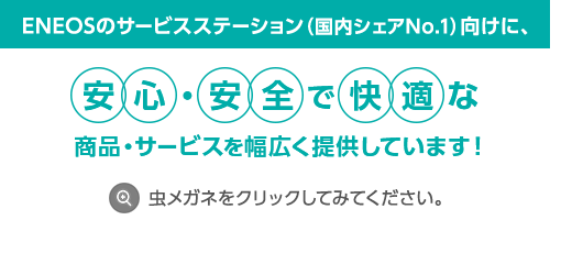 ENEOSのサービスステーション（国内シェアNo.1）向けに、安心・安全で快適な商品・サービスを幅広く提供しています！虫メガネをクリックしてみてください。